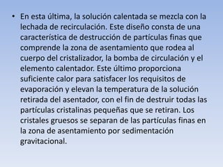 • En esta última, la solución calentada se mezcla con la
lechada de recirculación. Este diseño consta de una
característica de destrucción de partículas finas que
comprende la zona de asentamiento que rodea al
cuerpo del cristalizador, la bomba de circulación y el
elemento calentador. Este último proporciona
suficiente calor para satisfacer los requisitos de
evaporación y elevan la temperatura de la solución
retirada del asentador, con el fin de destruir todas las
partículas cristalinas pequeñas que se retiran. Los
cristales gruesos se separan de las partículas finas en
la zona de asentamiento por sedimentación
gravitacional.
 