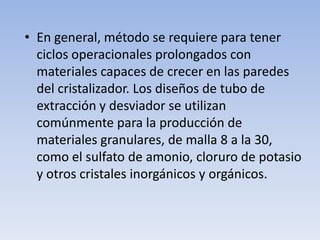 • En general, método se requiere para tener
ciclos operacionales prolongados con
materiales capaces de crecer en las paredes
del cristalizador. Los diseños de tubo de
extracción y desviador se utilizan
comúnmente para la producción de
materiales granulares, de malla 8 a la 30,
como el sulfato de amonio, cloruro de potasio
y otros cristales inorgánicos y orgánicos.
 
