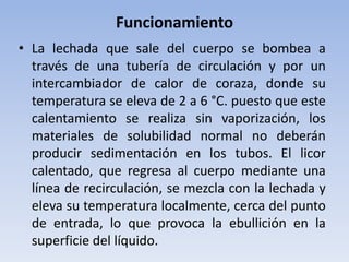 • La lechada que sale del cuerpo se bombea a
través de una tubería de circulación y por un
intercambiador de calor de coraza, donde su
temperatura se eleva de 2 a 6 °C. puesto que este
calentamiento se realiza sin vaporización, los
materiales de solubilidad normal no deberán
producir sedimentación en los tubos. El licor
calentado, que regresa al cuerpo mediante una
línea de recirculación, se mezcla con la lechada y
eleva su temperatura localmente, cerca del punto
de entrada, lo que provoca la ebullición en la
superficie del líquido.
Funcionamiento
 