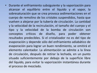 • Durante el enfriamiento subsiguiente y la vaporización para
alcanzar el equilibrio entre el líquido y el vapor, la
sobresaturación que se crea provoca sedimentaciones en el
cuerpo de remolino de los cristales suspendidos, hasta que
vuelven a alejarse por la tubería de circulación. La cantidad
y la velocidad de la recirculación, el tamaño del cuerpo y el
tipo y la velocidad de la bomba de circulación son
conceptos críticos de diseño, para poder obtener
resultados predecibles. Si el cristalizador no es del tipo de
evaporación y depende sólo del enfriamiento adiabático de
evaporación para lograr un buen rendimiento, se omitirá el
elemento calentador. La alimentación se admite a la línea
de circulación, después de retirar la lechada, en un punto
situado suficientemente por debajo de la superficie libre
del líquido, para evitar la vaporización instantánea durante
el proceso de mezclado.
 