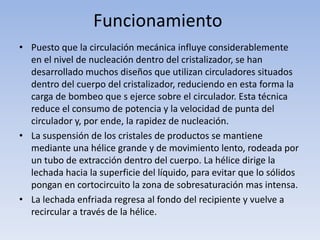 Funcionamiento
• Puesto que la circulación mecánica influye considerablemente
en el nivel de nucleación dentro del cristalizador, se han
desarrollado muchos diseños que utilizan circuladores situados
dentro del cuerpo del cristalizador, reduciendo en esta forma la
carga de bombeo que s ejerce sobre el circulador. Esta técnica
reduce el consumo de potencia y la velocidad de punta del
circulador y, por ende, la rapidez de nucleación.
• La suspensión de los cristales de productos se mantiene
mediante una hélice grande y de movimiento lento, rodeada por
un tubo de extracción dentro del cuerpo. La hélice dirige la
lechada hacia la superficie del líquido, para evitar que lo sólidos
pongan en cortocircuito la zona de sobresaturación mas intensa.
• La lechada enfriada regresa al fondo del recipiente y vuelve a
recircular a través de la hélice.
 