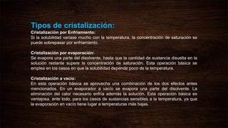 Tipos de cristalización:
Cristalización por Enfriamiento:
Si la solubilidad variase mucho con la temperatura, la concentración de saturación se
puede sobrepasar por enfriamiento.
Cristalización por evaporación:
Se evapora una parte del disolvente, hasta que la cantidad de sustancia disuelta en la
solución restante supere la concentración de saturación. Esta operación básica se
emplea en los casos en que la solubilidad depende poco de la temperatura.
Cristalización a vacío:
En esta operación básica se aprovecha una combinación de los dos efectos antes
mencionados. En un evaporador a vacío se evapora una parte del disolvente. La
eliminación del calor necesario enfría además la solución. Esta operación básica es
ventajosa, ante todo, para los casos de sustancias sensibles a la temperatura, ya que
la evaporación en vacío tiene lugar a temperaturas más bajas.
 