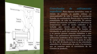 Cristalizador de enfriamiento
superficial. Para algunos materiales, como el
clorato de potasio, es posible utilizar un
intercambiador de tubo y coraza de circulación
forzada, en combinación directa con un cuerpo de
cristalizador de tubo de extracción. Es preciso
prestar una atención cuidadosa a la diferencia de
temperatura entre el medio enfriador y la
lechada que circula por los tubos del
intercambiador. Evidentemente la bomba de
circulación es parte del sistema de cristalización
y es preciso prestar atención cuidadosa a este
tipo y sus parámetros operacionales para evitar
influencias indebidas de la nucleación. Este tipo
de equipo produce cristales en la gama de malla
de 30 a 100. El diseño se basa en las velocidades
admisibles de intercambio de calor y la retención
que se requiere para el crecimiento de los
cristales de producto.
 