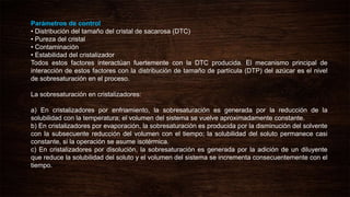 Parámetros de control
• Distribución del tamaño del cristal de sacarosa (DTC)
• Pureza del cristal
• Contaminación
• Estabilidad del cristalizador
Todos estos factores interactúan fuertemente con la DTC producida. El mecanismo principal de
interacción de estos factores con la distribución de tamaño de partícula (DTP) del azúcar es el nivel
de sobresaturación en el proceso.
La sobresaturación en cristalizadores:
a) En cristalizadores por enfriamiento, la sobresaturación es generada por la reducción de la
solubilidad con la temperatura; el volumen del sistema se vuelve aproximadamente constante.
b) En cristalizadores por evaporación, la sobresaturación es producida por la disminución del solvente
con la subsecuente reducción del volumen con el tiempo; la solubilidad del soluto permanece casi
constante, si la operación se asume isotérmica.
c) En cristalizadores por disolución, la sobresaturación es generada por la adición de un diluyente
que reduce la solubilidad del soluto y el volumen del sistema se incrementa consecuentemente con el
tiempo.
 
