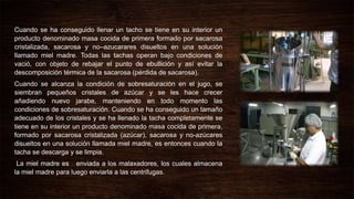 Cuando se ha conseguido llenar un tacho se tiene en su interior un
producto denominado masa cocida de primera formado por sacarosa
cristalizada, sacarosa y no–azucarares disueltos en una solución
llamado miel madre. Todas las tachas operan bajo condiciones de
vació, con objeto de rebajar el punto de ebullición y así evitar la
descomposición térmica de la sacarosa (pérdida de sacarosa).
Cuando se alcanza la condición de sobresaturación en el jugo, se
siembran pequeños cristales de azúcar y se les hace crecer
añadiendo nuevo jarabe, manteniendo en todo momento las
condiciones de sobresaturación. Cuando se ha conseguido un tamaño
adecuado de los cristales y se ha llenado la tacha completamente se
tiene en su interior un producto denominado masa cocida de primera,
formado por sacarosa cristalizada (azúcar), sacarosa y no-azúcares
disueltos en una solución llamada miel madre, es entonces cuando la
tacha se descarga y se limpia.
La miel madre es enviada a los malaxadores, los cuales almacena
la miel madre para luego enviarla a las centrifugas.
 