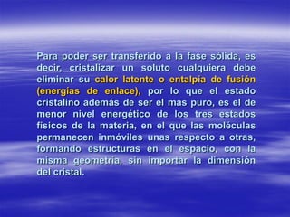 Para poder ser transferido a la fase sólida, es
decir, cristalizar un soluto cualquiera debe
eliminar su calor latente o entalpía de fusión
(energías de enlace), por lo que el estado
cristalino además de ser el mas puro, es el de
menor nivel energético de los tres estados
físicos de la materia, en el que las moléculas
permanecen inmóviles unas respecto a otras,
formando estructuras en el espacio, con la
misma geometría, sin importar la dimensión
del cristal.
 