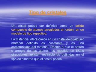 Tipo de cristales

Un cristal puede ser definido como un sólido
compuesto de átomos arreglados en orden, en un
modelo de tipo repetitivo.
La distancia interatómica en un cristal de cualquier
material definido es constante y es una
característica del material. Debido a que el patrón
o arreglo de los átomos es repetido en todas
direcciones, existen restricciones definidas en el
tipo de simetría que el cristal posee.
 