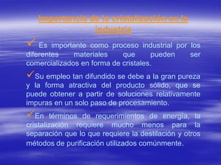 Importancia de la cristalización en la
                industria
 Es    importante como proceso industrial por los
diferentes    materiales    que      pueden    ser
comercializados en forma de cristales.
Su empleo tan difundido se debe a la gran pureza
y la forma atractiva del producto sólido, que se
puede obtener a partir de soluciones relativamente
impuras en un solo paso de procesamiento.
En      términos de requerimientos de energía, la
cristalización requiere mucho menos para la
separación que lo que requiere la destilación y otros
métodos de purificación utilizados comúnmente.
 