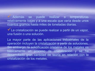    Además se puede realizar a temperaturas
relativamente bajas y a una escala que varía desde unos
cuantos gramos hasta miles de toneladas diarias.
La cristalización se puede realizar a partir de un vapor,
una fusión o una solución.
La mayor parte de las aplicaciones industriales de la
operación incluyen la cristalización a partir de soluciones.
Sin embargo, la solidificación cristalina de los metales es
básicamente un proceso de cristalización y se ha
desarrollado gran cantidad de teoría en relación con la
cristalización de los metales.
 