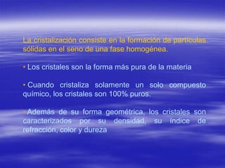 La cristalización consiste en la formación de partículas
sólidas en el seno de una fase homogénea.

• Los cristales son la forma más pura de la materia

• Cuando cristaliza solamente un solo compuesto
químico, los cristales son 100% puros.

• Además de su forma geométrica, los cristales son
caracterizados por su densidad, su índice de
refracción, color y dureza
 