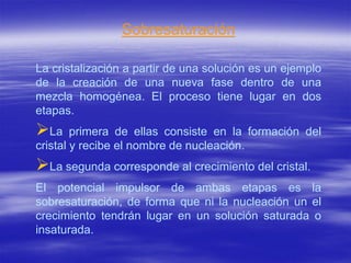 Sobresaturación

La cristalización a partir de una solución es un ejemplo
de la creación de una nueva fase dentro de una
mezcla homogénea. El proceso tiene lugar en dos
etapas.
La     primera de ellas consiste en la formación del
cristal y recibe el nombre de nucleación.
La segunda corresponde al crecimiento del cristal.
El potencial impulsor de ambas etapas es la
sobresaturación, de forma que ni la nucleación un el
crecimiento tendrán lugar en un solución saturada o
insaturada.
 