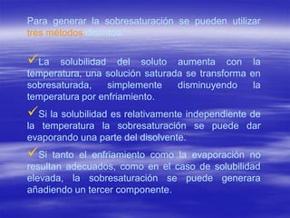 Para generar la sobresaturación se pueden utilizar
tres métodos distintos:

La    solubilidad del soluto aumenta con la
temperatura, una solución saturada se transforma en
sobresaturada,    simplemente    disminuyendo     la
temperatura por enfriamiento.
Si la solubilidad es relativamente independiente de
la temperatura la sobresaturación se puede dar
evaporando una parte del disolvente.
Si   tanto el enfriamiento como la evaporación no
resultan adecuados, como en el caso de solubilidad
elevada, la sobresaturación se puede generara
añadiendo un tercer componente.
 