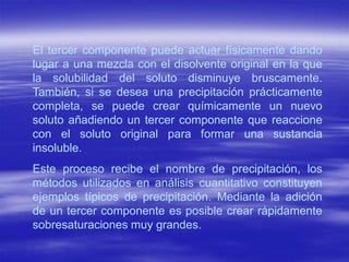 El tercer componente puede actuar físicamente dando
lugar a una mezcla con el disolvente original en la que
la solubilidad del soluto disminuye bruscamente.
También, si se desea una precipitación prácticamente
completa, se puede crear químicamente un nuevo
soluto añadiendo un tercer componente que reaccione
con el soluto original para formar una sustancia
insoluble.
Este proceso recibe el nombre de precipitación, los
métodos utilizados en análisis cuantitativo constituyen
ejemplos típicos de precipitación. Mediante la adición
de un tercer componente es posible crear rápidamente
sobresaturaciones muy grandes.
 