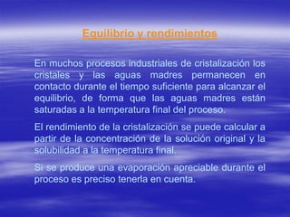 Equilibrio y rendimientos

En muchos procesos industriales de cristalización los
cristales y las aguas madres permanecen en
contacto durante el tiempo suficiente para alcanzar el
equilibrio, de forma que las aguas madres están
saturadas a la temperatura final del proceso.
El rendimiento de la cristalización se puede calcular a
partir de la concentración de la solución original y la
solubilidad a la temperatura final.
Si se produce una evaporación apreciable durante el
proceso es preciso tenerla en cuenta.
 