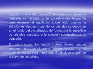 Cuando la velocidad de crecimiento de los cristales es
pequeña, se necesita un tiempo relativamente grande
para alcanzar el equilibrio, sobre todo cuando la
solución es viscosa o cuando los cristales se depositan
en el fondo del cristalizador, de forma que la superficie
de cristales expuesta a la solución sobresaturada es
pequeña.
En estos casos, las aguas madres finales pueden
contener una considerable sobresaturación y el
rendimiento real será menor que el calculado a partir de
la curva de solubilidad
 