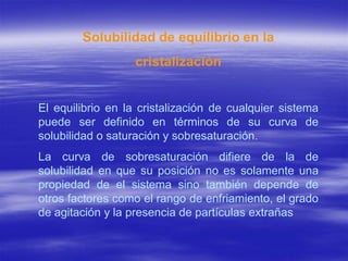 Solubilidad de equilibrio en la
                   cristalización


El equilibrio en la cristalización de cualquier sistema
puede ser definido en términos de su curva de
solubilidad o saturación y sobresaturación.
La curva de sobresaturación difiere de la de
solubilidad en que su posición no es solamente una
propiedad de el sistema sino también depende de
otros factores como el rango de enfriamiento, el grado
de agitación y la presencia de partículas extrañas
 