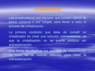 Cristalizadores

Los cristalizadores son equipos que pueden operar de
forma continua o por cargas, para llevar a cabo el
proceso de cristalización.
La primera condición que debe de cumplir un
cristalizador es crear una solución sobresaturada, ya
que la cristalización no se puede producir sin
sobresaturación.
Una forma de clasificar los aparatos de cristalización
se basa en el método utilizado para crear la
sobresaturación:
 