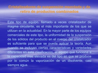 Cristalizadores de suspensión mezclada y de
       retiro de productos combinados

Este tipo de equipo, llamado a veces cristalizador de
magma circulante, es el más importante de los que se
utilizan en la actualidad. En la mayor parte de los equipos
comerciales de este tipo, la uniformidad de la suspensión
de los sólidos del producto en el cuerpo del cristalizador
es suficiente para que se pueda aplicar la teoría. Aun
cuando se incluyen ciertas características y variedades
diferentes en esta clasificación, el equipo que funciona a
la capacidad mas elevada es del tipo en que se produce
por lo común la vaporización de un disolvente, casi
siempre agua.
 