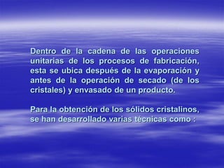 Dentro de la cadena de las operaciones
unitarias de los procesos de fabricación,
esta se ubica después de la evaporación y
antes de la operación de secado (de los
cristales) y envasado de un producto.

Para la obtención de los sólidos cristalinos,
se han desarrollado varias técnicas como :
 