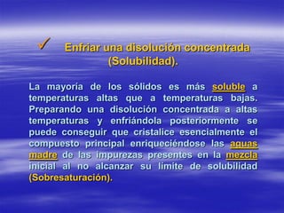      Enfriar una disolución concentrada
                (Solubilidad).

La mayoría de los sólidos es más soluble a
temperaturas altas que a temperaturas bajas.
Preparando una disolución concentrada a altas
temperaturas y enfriándola posteriormente se
puede conseguir que cristalice esencialmente el
compuesto principal enriqueciéndose las aguas
madre de las impurezas presentes en la mezcla
inicial al no alcanzar su límite de solubilidad
(Sobresaturación).
 