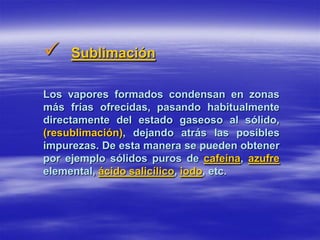     Sublimación

Los vapores formados condensan en zonas
más frías ofrecidas, pasando habitualmente
directamente del estado gaseoso al sólido,
(resublimación), dejando atrás las posibles
impurezas. De esta manera se pueden obtener
por ejemplo sólidos puros de cafeína, azufre
elemental, ácido salicílico, iodo, etc.
 
