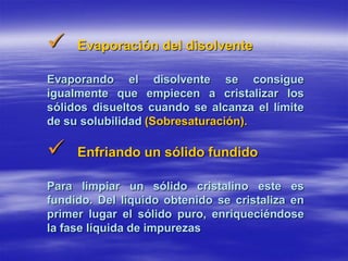     Evaporación del disolvente

Evaporando el disolvente se consigue
igualmente que empiecen a cristalizar los
sólidos disueltos cuando se alcanza el límite
de su solubilidad (Sobresaturación).

    Enfriando un sólido fundido

Para limpiar un sólido cristalino este es
fundido. Del líquido obtenido se cristaliza en
primer lugar el sólido puro, enriqueciéndose
la fase líquida de impurezas
 