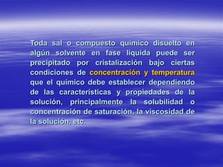 Toda sal o compuesto químico disuelto en
algún solvente en fase liquida puede ser
precipitado por cristalización bajo ciertas
condiciones de concentración y temperatura
que el químico debe establecer dependiendo
de las características y propiedades de la
solución, principalmente la solubilidad o
concentración de saturación, la viscosidad de
la solución, etc.
 