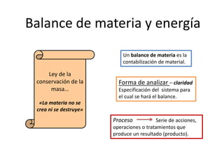 Balance de materia y energía
Ley de la
conservación de la
masa…
«La materia no se
crea ni se destruye»
Un balance de materia es la
contabilización de material.
Forma de analizar – claridad
Especificación del sistema para
el cual se hará el balance.
Proceso Serie de acciones,
operaciones o tratamientos que
produce un resultado (producto).
 