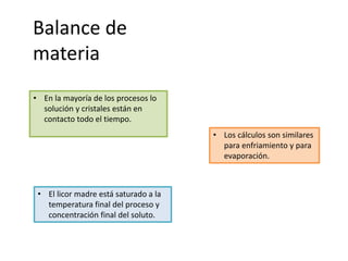 Balance de
materia
• En la mayoría de los procesos lo
solución y cristales están en
contacto todo el tiempo.
• El licor madre está saturado a la
temperatura final del proceso y
concentración final del soluto.
• Los cálculos son similares
para enfriamiento y para
evaporación.
 