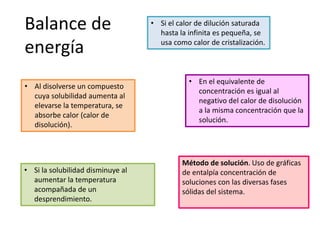 • Al disolverse un compuesto
cuya solubilidad aumenta al
elevarse la temperatura, se
absorbe calor (calor de
disolución).
• Si la solubilidad disminuye al
aumentar la temperatura
acompañada de un
desprendimiento.
• Si el calor de dilución saturada
hasta la infinita es pequeña, se
usa como calor de cristalización.
• En el equivalente de
concentración es igual al
negativo del calor de disolución
a la misma concentración que la
solución.
Balance de
energía
Método de solución. Uso de gráficas
de entalpía concentración de
soluciones con las diversas fases
sólidas del sistema.
 