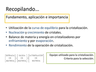 Recopilando…
• Utilización de la curva de equilibrio para la cristalización.
• Nucleación y crecimiento de cristales.
• Balance de materia y energía en cristalizadores por
enfriamiento y por evaporación.
• Rendimiento de la operación de cristalización.
Fundamento, aplicación e importancia
Equipo utilizado para la cristalización.
Criterio para la selección.
 