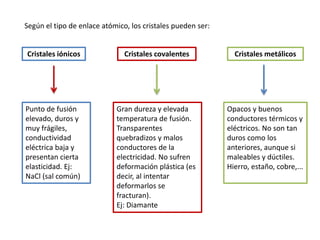 Cristales iónicos
Punto de fusión
elevado, duros y
muy frágiles,
conductividad
eléctrica baja y
presentan cierta
elasticidad. Ej:
NaCl (sal común)
Cristales covalentes
Gran dureza y elevada
temperatura de fusión.
Transparentes
quebradizos y malos
conductores de la
electricidad. No sufren
deformación plástica (es
decir, al intentar
deformarlos se
fracturan).
Ej: Diamante
Cristales metálicos
Opacos y buenos
conductores térmicos y
eléctricos. No son tan
duros como los
anteriores, aunque si
maleables y dúctiles.
Hierro, estaño, cobre,...
Según el tipo de enlace atómico, los cristales pueden ser:
 