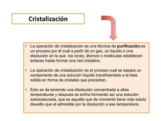 Cristalización
• La operación de cristalización es una técnica de purificación,es
un proceso por el cual a partir de un gas, un líquido o una
disolución en la que los iones, átomos o moléculas establecen
enlaces hasta formar una red cristalina.
• La operación de cristalización es el proceso cual se separa un
componente de una solución líquida transfiriendolo a la fase
sólida en forma de cristales que precipitan.
• Esto se da teniendo una disolución concentrada a altas
temperaturas y después se enfría formando así una solución
sobresaturada, que es aquella que de momento tiene más soluto
disuelto que el admisible por la disolución a esa temperatura.
 