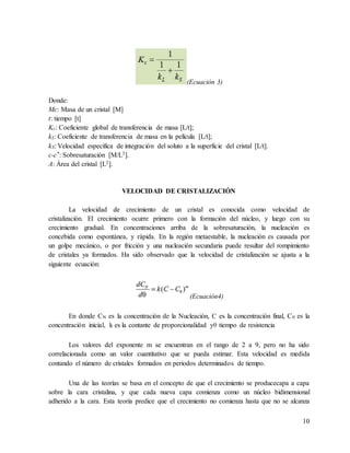 10
(Ecuación 3)
Donde:
Mc: Masa de un cristal [M]
t: tiempo [t]
Kc: Coeficiente global de transferencia de masa [L/t];
kL: Coeficiente de transferencia de masa en la película [L/t];
kS: Velocidad específica de integración del soluto a la superficie del cristal [L/t].
c-c*: Sobresaturación [M/L3].
A: Área del cristal [L2].
VELOCIDAD DE CRISTALIZACIÓN
La velocidad de crecimiento de un cristal es conocida como velocidad de
cristalización. El crecimiento ocurre primero con la formación del núcleo, y luego con su
crecimiento gradual. En concentraciones arriba de la sobresaturación, la nucleación es
concebida como espontánea, y rápida. En la región metaestable, la nucleación es causada por
un golpe mecánico, o por fricción y una nucleación secundaria puede resultar del rompimiento
de cristales ya formados. Ha sido observado que la velocidad de cristalización se ajusta a la
siguiente ecuación:
(Ecuación4)
En donde CN es la concentración de la Nucleación, C es la concentración final, C0 es la
concentración inicial, k es la contante de proporcionalidad yθ tiempo de resistencia
Los valores del exponente m se encuentran en el rango de 2 a 9, pero no ha sido
correlacionada como un valor cuantitativo que se pueda estimar. Esta velocidad es medida
contando el número de cristales formados en periodos determinados de tiempo.
Una de las teorías se basa en el concepto de que el crecimiento se producecapa a capa
sobre la cara cristalina, y que cada nueva capa comienza como un núcleo bidimensional
adherido a la cara. Esta teoría predice que el crecimiento no comienza hasta que no se alcanza
 