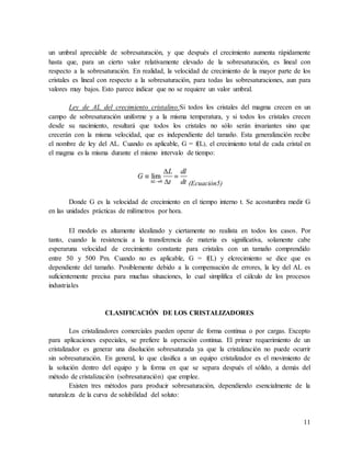 11
un umbral apreciable de sobresaturación, y que después el crecimiento aumenta rápidamente
hasta que, para un cierto valor relativamente elevado de la sobresaturación, es lineal con
respecto a la sobresaturación. En realidad, la velocidad de crecimiento de la mayor parte de los
cristales es lineal con respecto a la sobresaturación, para todas las sobresaturaciones, aun para
valores muy bajos. Esto parece indicar que no se requiere un valor umbral.
Ley de AL del crecimiento cristalino:Si todos los cristales del magma crecen en un
campo de sobresaturación uniforme y a la misma temperatura, y si todos los cristales crecen
desde su nacimiento, resultará que todos los cristales no sólo serán invariantes sino que
crecerán con la misma velocidad, que es independiente del tamaño. Esta generalización recibe
el nombre de ley del AL. Cuando es aplicable, G = f(L), el crecimiento total de cada cristal en
el magma es la misma durante el mismo intervalo de tiempo:
(Ecuación5)
Donde G es la velocidad de crecimiento en el tiempo interno t. Se acostumbra medir G
en las unidades prácticas de milímetros por hora.
El modelo es altamente idealizado y ciertamente no realista en todos los casos. Por
tanto, cuando la resistencia a la transferencia de materia es significativa, solamente cabe
esperaruna velocidad de crecimiento constante para cristales con un tamaño comprendido
entre 50 y 500 Pm. Cuando no es aplicable, G = f(L) y elcrecimiento se dice que es
dependiente del tamaño. Posiblemente debido a la compensación de errores, la ley del AL es
suficientemente precisa para muchas situaciones, lo cual simplifica el cálculo de los procesos
industriales
CLASIFICACIÓN DE LOS CRISTALIZADORES
Los cristalizadores comerciales pueden operar de forma continua o por cargas. Excepto
para aplicaciones especiales, se prefiere la operación continua. El primer requerimiento de un
cristalizador es generar una disolución sobresaturada ya que la cristalización no puede ocurrir
sin sobresaturación. En general, lo que clasifica a un equipo cristalizador es el movimiento de
la solución dentro del equipo y la forma en que se separa después el sólido, a demás del
método de cristalización (sobresaturación) que emplee.
Existen tres métodos para producir sobresaturación, dependiendo esencialmente de la
naturaleza de la curva de solubilidad del soluto:
 