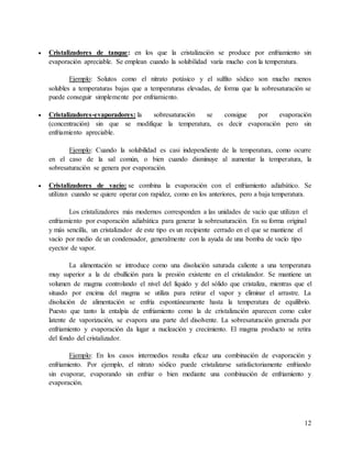 12
 Cristalizadores de tanque: en los que la cristalización se produce por enfriamiento sin
evaporación apreciable. Se emplean cuando la solubilidad varía mucho con la temperatura.
Ejemplo: Solutos como el nitrato potásico y el sulfito sódico son mucho menos
solubles a temperaturas bajas que a temperaturas elevadas, de forma que la sobresaturación se
puede conseguir simplemente por enfriamiento.
 Cristalizadores-evaporadores: la sobresaturación se consigue por evaporación
(concentración) sin que se modifique la temperatura, es decir evaporación pero sin
enfriamiento apreciable.
Ejemplo: Cuando la solubilidad es casi independiente de la temperatura, como ocurre
en el caso de la sal común, o bien cuando disminuye al aumentar la temperatura, la
sobresaturación se genera por evaporación.
 Cristalizadores de vacío: se combina la evaporación con el enfriamiento adiabático. Se
utilizan cuando se quiere operar con rapidez, como en los anteriores, pero a baja temperatura.
Los cristalizadores más modernos corresponden a las unidades de vacío que utilizan el
enfriamiento por evaporación adiabática para generar la sobresaturación. En su forma original
y más sencilla, un cristalizador de este tipo es un recipiente cerrado en el que se mantiene el
vacío por medio de un condensador, generalmente con la ayuda de una bomba de vacío tipo
eyector de vapor.
La alimentación se introduce como una disolución saturada caliente a una temperatura
muy superior a la de ebullición para la presión existente en el cristalizador. Se mantiene un
volumen de magma controlando el nivel del líquido y del sólido que cristaliza, mientras que el
situado por encima del magma se utiliza para retirar el vapor y eliminar el arrastre. La
disolución de alimentación se enfría espontáneamente hasta la temperatura de equilibrio.
Puesto que tanto la entalpía de enfriamiento como la de cristalización aparecen como calor
latente de vaporización, se evapora una parte del disolvente. La sobresaturación generada por
enfriamiento y evaporación da lugar a nucleación y crecimiento. El magma producto se retira
del fondo del cristalizador.
Ejemplo: En los casos intermedios resulta eficaz una combinación de evaporación y
enfriamiento. Por ejemplo, el nitrato sódico puede cristalizarse satisfactoriamente enfriando
sin evaporar, evaporando sin enfriar o bien mediante una combinación de enfriamiento y
evaporación.
 