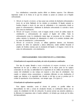 13
Los cristalizadores comerciales pueden diferir en distintos aspectos. Una diferencia
importante reside en la forma en la que los cristales se ponen en contacto con el líquido
sobresaturado.
1. Método de líquido circulante, se hace pasar una corriente de disolución sobresaturada a
través de un lecho fluidizado de los cristales en crecimiento. El líquido saturado se
bombea después a través de una zona de enfriamiento o de evaporación, donde se
genera la sobresaturación y finalmente la disolución sobresaturada se recircula a través
de la zona de cristalización.
2. Método del magma circulante, todo el magma circula a través de ambas etapas de
cristalización y sobresaturación sin separar el líquido del sólido. Tanto la
sobresaturación como la cristalización tienen lugar en presencia de los cristales. En
ambos métodos la disolución de alimentación se añade a la corriente circulante entre
las zonas de cristalización y sobresaturación.
3. Método de circulación forzada, se utilizan agitadores internos, con frecuencia
provistos de tubos de aspiración y placas deflectoras, siendo también frecuente el
empleo de bombas externas para la circulación del líquido o el magma a través de las
zonas de sobresaturación o de cristalización.
CRISTALIZADORES MÁS COMUNES EN LA INDUSTRIA
Cristalizadores de suspensión mezclada y de retiro de productos combinados
Este tipo de equipo, llamado a veces cristalizador de magma circulante, es el más
importante de los que se utilizan en la actualidad. En la mayor parte de los equipos
comerciales de este tipo, la uniformidad de la suspensión de los sólidos del producto en el
cuerpo del cristalizador es una ventaja con respecto a otros tipos de cristalizador. Aun
cuando se incluyen ciertas características y variedades diferentes en esta clasificación, el
equipo que funciona a la capacidad más elevada es del tipo en que se produce por lo
común la vaporización de un disolvente, casi siempre agua. (Ver figura 2)
Cristalizador de enfriamiento superficial
Para algunos materiales, como el clorato de potasio, es posible utilizar un
intercambiador de tubo y coraza de circulación forzada, en combinación directa con un
cuerpo de cristalizador de tubo de extracción. Es preciso prestar una atención cuidadosa a
la diferencia de temperatura entre el medio enfriador y la lechada que circula por los tubos
del intercambiador.
 