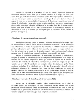 14
Además la trayectoria y la velocidad de flujo del magma dentro del cuerpo del
cristalizador deben ser de tal índole que el volumen contenido en el cuerpo sea activo. Esto
quiere decir que puede haber cristales suspendidos dentro del cuerpo debido a la turbulencia y
que son eficaces para aliviar la sobresaturación creada por la reducción de temperatura del
magma al pasar por el intercambiador. Evidentemente la bomba de circulación es parte del
sistema de cristalización y es preciso prestar atención cuidadosa a este tipo y sus parámetros
operacionales para evitar influencias indebidas de la nucleación. Este tipo de equipo produce
cristales en la gama de malla de 30 a 100. El diseño se basa en las velocidades admisibles de
intercambio de calor y la retención que se requiere para el crecimiento de los cristales de
producto. (Ver figura 3)
Cristalizador de evaporación de circulación forzada
El magma que sale del cuerpo se bombea a través de una tubería de circulación y por
un intercambiador de calor de coraza, donde su temperatura se eleva de 2 a 6 °C. Puesto que
este calentamiento se realiza sin vaporización, los materiales de solubilidad normal no deberán
producir sedimentación en los tubos. El licor calentado, que regresa al cuerpo mediante una
línea de recirculación, se mezcla con la lechada (magma) y eleva su temperatura localmente,
cerca del punto de entrada, lo que provoca la ebullición en la superficie del líquido.
Durante el enfriamiento subsiguiente y la vaporización para alcanzar el equilibrio entre
el líquido y el vapor, la sobresaturación que se crea provoca sedimentaciones en el cuerpo de
remolino de los cristales suspendidos, hasta que vuelven a alejarse por la tubería de
circulación. La cantidad y la velocidad de la recirculación, el tamaño del cuerpo y el tipo y la
velocidad de la bomba de circulación son conceptos críticos de diseño, para poder obtener
resultados predecibles. Si el cristalizador no es del tipo de evaporación y depende sólo del
enfriamiento adiabático de evaporación para lograr un buen rendimiento, se omitirá el
elemento calentador. La alimentación se admite a la línea de circulación, después de retirar la
lechada, en un punto situado suficientemente por debajo de la superficie libre del líquido, para
evitar la vaporización instantánea durante el proceso de mezclado.(Ver figura 4)
Cristalizador evaporador de desviador y tubo de extracción (DTB)
Puesto que la circulación mecánica influye considerablemente en el nivel de
nucleación dentro del cristalizador, se han desarrollado muchos diseños que utilizan
circuladores situados dentro del cuerpo del cristalizador, reduciendo en esta forma la carga de
bombeo que se ejerce sobre el circulador. Esta técnica reduce el consumo de potencia y la
velocidad de punta del circulador y, por ende, la rapidez de nucleación.
 