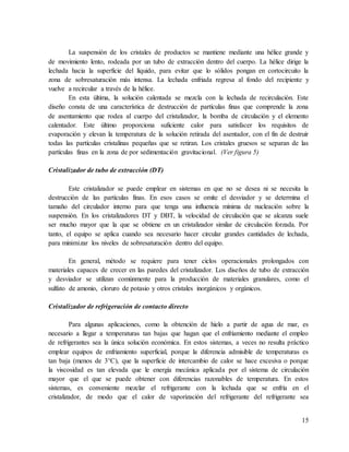 15
La suspensión de los cristales de productos se mantiene mediante una hélice grande y
de movimiento lento, rodeada por un tubo de extracción dentro del cuerpo. La hélice dirige la
lechada hacia la superficie del líquido, para evitar que lo sólidos pongan en cortocircuito la
zona de sobresaturación más intensa. La lechada enfriada regresa al fondo del recipiente y
vuelve a recircular a través de la hélice.
En esta última, la solución calentada se mezcla con la lechada de recirculación. Este
diseño consta de una característica de destrucción de partículas finas que comprende la zona
de asentamiento que rodea al cuerpo del cristalizador, la bomba de circulación y el elemento
calentador. Este último proporciona suficiente calor para satisfacer los requisitos de
evaporación y elevan la temperatura de la solución retirada del asentador, con el fin de destruir
todas las partículas cristalinas pequeñas que se retiran. Los cristales gruesos se separan de las
partículas finas en la zona de por sedimentación gravitacional. (Ver figura 5)
Cristalizador de tubo de extracción (DT)
Este cristalizador se puede emplear en sistemas en que no se desea ni se necesita la
destrucción de las partículas finas. En esos casos se omite el desviador y se determina el
tamaño del circulador interno para que tenga una influencia mínima de nucleación sobre la
suspensión. En los cristalizadores DT y DBT, la velocidad de circulación que se alcanza suele
ser mucho mayor que la que se obtiene en un cristalizador similar de circulación forzada. Por
tanto, el equipo se aplica cuando sea necesario hacer circular grandes cantidades de lechada,
para minimizar los niveles de sobresaturación dentro del equipo.
En general, método se requiere para tener ciclos operacionales prolongados con
materiales capaces de crecer en las paredes del cristalizador. Los diseños de tubo de extracción
y desviador se utilizan comúnmente para la producción de materiales granulares, como el
sulfato de amonio, cloruro de potasio y otros cristales inorgánicos y orgánicos.
Cristalizador de refrigeración de contacto directo
Para algunas aplicaciones, como la obtención de hielo a partir de agua de mar, es
necesario a llegar a temperaturas tan bajas que hagan que el enfriamiento mediante el empleo
de refrigerantes sea la única solución económica. En estos sistemas, a veces no resulta práctico
emplear equipos de enfriamiento superficial, porque la diferencia admisible de temperaturas es
tan baja (menos de 3°C), que la superficie de intercambio de calor se hace excesiva o porque
la viscosidad es tan elevada que le energía mecánica aplicada por el sistema de circulación
mayor que el que se puede obtener con diferencias razonables de temperatura. En estos
sistemas, es conveniente mezclar el refrigerante con la lechada que se enfría en el
cristalizador, de modo que el calor de vaporización del refrigerante del refrigerante sea
 