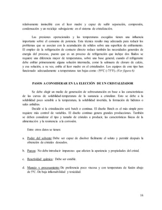 16
relativamente inmiscible con el licor madre y capaz de sufrir separación, compresión,
condensación y un reciclaje subsiguiente en el sistema de cristalización.
Las presiones operacionales y las temperaturas escogidas tienen una influencia
importante sobre el consumo de potencia. Esta técnica resulto muy adecuada para reducir los
problemas que se asocian con la acumulación de sólidos sobre una superficie de enfriamiento.
El empleo de la refrigeración de contacto directo reduce también las necesidades generales de
energía del proceso, puesto que es un proceso de refrigeración que incluye dos fluidos se
requiere una diferencia mayor de temperaturas, sobre una base general, cuando el refrigerante
debe enfriar primeramente alguna solución intermedia, como la salmuera de cloruro de calcio,
y esa solución, a su vez, enfría al licor madre en el cristalizador. Los equipos de este tipo han
funcionado adecuadamente a temperaturas tan bajas como -59°C (-75°F). (Ver figura 6)
PASOS A CONSIDERAR EN LA ELECCIÓN DE UN CRISTALIZADOR
Se debe elegir un medio de generación de sobresaturación en base a las características
de las curvas de solubilidad-temperatura de la sustancia a cristalizar. Esto se debe a la
solubilidad poco sensible a la temperatura, la solubilidad invertida, la formación de hidratos o
sales anhidras.
Decidir si la cristalización será batch o continua. El diseño Batch es el más simple pero
requiere más control de variables. El diseño continuo genera grandes producciones. También
se deben considerar el tipo y tamaño de cristales a producir, las características físicas de la
alimentación y la resistencia a la corrosión.
Entre otros datos se tienen:
a. Poder del solvente: Debe ser capaz de disolver fácilmente el soluto y permitir después la
obtención de cristales deseados.
b. Pureza: No debe introducir impurezas que afecten la apariencia y propiedades del cristal.
c. Reactividad química: Debe ser estable.
d. Manejo y procesamiento: De preferencia poco viscosa y con temperatura de fusión abajo
de 5ºC. De baja inflamabilidad y toxicidad.
 