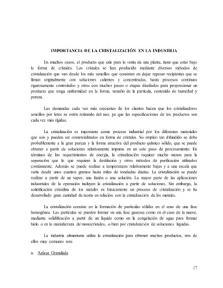 17
IMPORTANCIA DE LA CRISTALIZACIÓN EN LA INDUSTRIA
En muchos casos, el producto que sale para la venta de una planta, tiene que estar bajo
la forma de cristales. Los cristales se han producido mediante diversos métodos de
cristalización que van desde los más sencillos que consisten en dejar reposar recipientes que se
llenan originalmente con soluciones calientes y concentradas, hasta procesos continuos
rigurosamente controlados y otros con muchos pasos o etapas diseñados para proporcionar un
producto que tenga uniformidad en la forma, tamaño de la partícula, contenido de humedad y
pureza.
Las demandas cada vez más crecientes de los clientes hacen que los cristalizadores
sencillos por lotes se estén retirando del uso, ya que las especificaciones de los productos son
cada vez más rígidas.
La cristalización es importante como proceso industrial por los diferentes materiales
que son y pueden ser comercializados en forma de cristales. Su empleo tan difundido se debe
probablemente a la gran pureza y la forma atractiva del producto químico sólido, que se puede
obtener a partir de soluciones relativamente impuras en un solo paso de procesamiento. En
términos de los requerimientos de energía, la cristalización requiere mucho menos para la
separación que lo que requiere la destilación y otros métodos de purificación utilizados
comúnmente. Además se puede realizar a temperaturas relativamente bajas y a una escala que
varía desde unos cuantos gramos hasta miles de toneladas diarias. La cristalización se puede
realizar a partir de un vapor, una fusión o una solución. La mayor parte de las aplicaciones
industriales de la operación incluyen la cristalización a partir de soluciones. Sin embargo, la
solidificación cristalina de los metales es básicamente un proceso de cristalización y se ha
desarrollado gran cantidad de teoría en relación con la cristalización de los metales.
La cristalización consiste en la formación de partículas sólidas en el seno de una fase
homogénea. Las partículas se pueden formar en una fase gaseosa como en el caso de la nueve,
mediante solidificación a partir de un líquido como en la congelación de agua para formar
hielo o en la manufactura de monocristales, o bien por cristalización de soluciones líquidas.
La industria alimentaria utiliza la cristalización para obtener muchos productos, tres de
ellos muy comunes son:
a. Azúcar Granulada
 