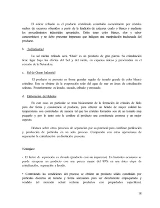 18
El azúcar refinado es el producto cristalizado constituido esencialmente por cristales
sueltos de sacarosa obtenidos a partir de la fundición de azúcares crudo o blanco y mediante
los procedimientos industriales apropiados. Debe tener color blanco, olor y sabor
característicos y no debe presentar impurezas que indiquen una manipulación inadecuada del
producto.
b. Sal Industrial
La sal marina refinada seca “Disal” es un producto de gran pureza. Su cristalización
tiene lugar bajo los efectos del Sol y del viento, en espacios únicos y preservados en el
corazón de la Naturaleza.
c. Sal de Grano Industrial
El producto se presenta en forma granular regular de tamaño grande de color blanco
cristalino. Este se obtiene de la evaporación solar del agua de mar en áreas de cristalización
selectas. Posteriormente es lavado, secado, cribado y envasado.
d. Elaboración de Helados
En este caso en particular se trata básicamente de la formación de cristales de hielo
para dar forma y consistencia al producto, para obtener un helado de mayor calidad las
temperaturas son controladas de manera tal que los cristales formados son de un tamaño muy
pequeño y por lo tanto esto le confiere al producto una consistencia cremosa y un mejor
aspecto.
Destaca sobre otros procesos de separación por su potencial para combinar purificación
y producción de partículas en un solo proceso. Comparado con otras operaciones de
separación la cristalización en disolución presenta:
Ventajas:
• El factor de separación es elevado (producto casi sin impurezas). En bastantes ocasiones se
puede recuperar un producto con una pureza mayor del 99% en una única etapa de
cristalización, separación y lavado.
• Controlando las condiciones del proceso se obtiene un producto sólido constituido por
partículas discretas de tamaño y forma adecuados para ser directamente empaquetado y
vendido (el mercado actual reclama productos con propiedades específicas).
 