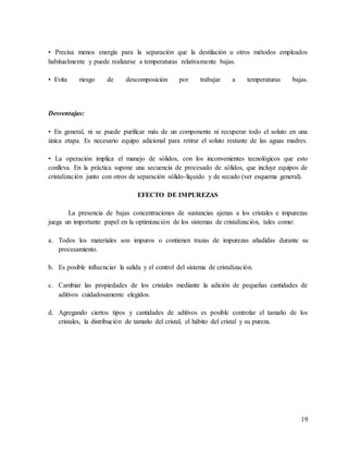 19
• Precisa menos energía para la separación que la destilación u otros métodos empleados
habitualmente y puede realizarse a temperaturas relativamente bajas.
•..Evita riesgo de descomposición por trabajar a temperaturas bajas.
Desventajas:
• En general, ni se puede purificar más de un componente ni recuperar todo el soluto en una
única etapa. Es necesario equipo adicional para retirar el soluto restante de las aguas madres.
• La operación implica el manejo de sólidos, con los inconvenientes tecnológicos que esto
conlleva. En la práctica supone una secuencia de procesado de sólidos, que incluye equipos de
cristalización junto con otros de separación sólido-líquido y de secado (ver esquema general).
EFECTO DE IMPUREZAS
La presencia de bajas concentraciones de sustancias ajenas a los cristales e impurezas
juega un importante papel en la optimización de los sistemas de cristalización, tales como:
a. Todos los materiales son impuros o contienen trazas de impurezas añadidas durante su
procesamiento.
b. Es posible influenciar la salida y el control del sistema de cristalización.
c. Cambiar las propiedades de los cristales mediante la adición de pequeñas cantidades de
aditivos cuidadosamente elegidos.
d. Agregando ciertos tipos y cantidades de aditivos es posible controlar el tamaño de los
cristales, la distribución de tamaño del cristal, el hábito del cristal y su pureza.
 