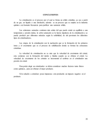 20
CONCLUSIONES
La cristalización es el proceso por el cual se forma un sólido cristalino, ya sea a partir
de un gas, un líquido o una disolución, además es un proceso que se emplea en la industria
química con bastante frecuencia para purificar una sustancia sólida.
Las soluciones saturadas contienen más soluto del que puede existir en equilibrio a una
temperatura y presión dadas, la sobre-saturación es la fuerza impulsora de la cristalización y se
puede producir por diferentes métodos según la solubilidad, de ahí provienen los diferentes
tipos de cristalizadores.
Las etapas de la cristalización son la nucleación que es la formación de los primeros
iones y el crecimiento que es el proceso de solidificación donde se forman las estructuras
cristalinas
La velocidad de cristalización no es más que la velocidad de crecimiento del cristal,
esta comienza con la formación del núcleo y finaliza cuando ya se obtiene el cristal. La
velocidad de crecimiento de los cristales se incremental al sembrar en el cristalizador una
porción de cristal.
Para poder elegir un cristalizador se deben considerar muchos factores tanto físicos
como químicos, para así obtener el mejor producto.
Si la solución a cristalizar posee impurezas esto produciría un impacto negativo en el
producto.
 