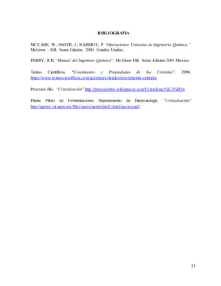 21
BIBLIOGRAFIA
MCCABE, W.; SMITH, J.; HARRIOT, P. “Operaciones Unitarias de Ingeniería Química.”
McGraw – Hill. Sexta Edición. 2001. Estados Unidos.
PERRY, R.H.“Manual del Ingeniero Química”. Mc Graw Hill. Sexta Edición.2001.Mexico
Textos Científicos. “Crecimiento y Propiedades de los Cristales”. 2006.
https://www.textoscientificos.com/quimica/cristales/crecimiento-cristales
Procesos Bio. “Cristalización”.http://procesosbio.wikispaces.com/Cristalizaci%C3%B3n
Planta Piloto de Fermentaciones Departamento de Biotecnología. “Cristalización”
http://sgpwe.izt.uam.mx/files/users/uami/sho/Cristalizacion.pdf
 