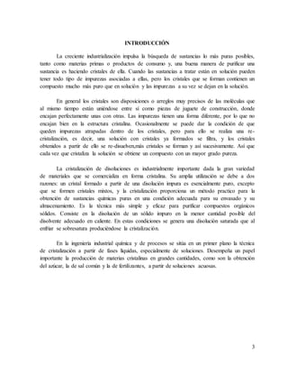 3
INTRODUCCIÓN
La creciente industrialización impulsa la búsqueda de sustancias lo más puras posibles,
tanto como materias primas o productos de consumo y, una buena manera de purificar una
sustancia es haciendo cristales de ella. Cuando las sustancias a tratar están en solución pueden
tener todo tipo de impurezas asociadas a ellas, pero los cristales que se forman contienen un
compuesto mucho más puro que en solución y las impurezas a su vez se dejan en la solución.
En general los cristales son disposiciones o arreglos muy precisos de las moléculas que
al mismo tiempo están uniéndose entre sí como piezas de juguete de construcción, donde
encajan perfectamente unas con otras. Las impurezas tienen una forma diferente, por lo que no
encajan bien en la estructura cristalina. Ocasionalmente se puede dar la condición de que
queden impurezas atrapadas dentro de los cristales, pero para ello se realiza una re-
cristalización, es decir, una solución con cristales ya formados se filtra, y los cristales
obtenidos a partir de ello se re-disuelven,más cristales se forman y así sucesivamente. Así que
cada vez que cristaliza la solución se obtiene un compuesto con un mayor grado pureza.
La cristalización de disoluciones es industrialmente importante dada la gran variedad
de materiales que se comercializa en forma cristalina. Su amplia utilización se debe a dos
razones: un cristal formado a partir de una disolución impura es esencialmente puro, excepto
que se formen cristales mixtos, y la cristalización proporciona un método practico para la
obtención de sustancias químicas puras en una condición adecuada para su envasado y su
almacenamiento. Es la técnica más simple y eficaz para purificar compuestos orgánicos
sólidos. Consiste en la disolución de un sólido impuro en la menor cantidad posible del
disolvente adecuado en caliente. En estas condiciones se genera una disolución saturada que al
enfriar se sobresatura produciéndose la cristalización.
En la ingeniería industrial química y de procesos se sitúa en un primer plano la técnica
de cristalización a partir de fases líquidas, especialmente de soluciones. Desempeña un papel
importante la producción de materias cristalinas en grandes cantidades, como son la obtención
del azúcar, la de sal común y la de fertilizantes, a partir de soluciones acuosas.
 