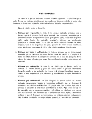 4
CRISTALIZACIÓN
Un cristal es el tipo de materia no viva más altamente organizada. Se caracteriza por el
hecho de que sus partículas constituyentes, que pueden ser átomos, moléculas o iones, están
dispuestas en formaciones ordenadas tridimensionalmente llamadas redes espaciales.
Tipos de cristales según su formación:
1. Cristales por evaporación: Se trata de los diversos materiales cristalinos, que se
forman a partir de una solución de alguna sustancia. Son elementos y sustancias que se
encuentran disueltas en algún medio líquido (por ejemplo agua), y que al ser evaporado
dicho medio líquido, los materiales solidificarles adoptan una configuración
geométrica o cristalina sólida. Es el caso de varios materiales disueltos en mares
antiguos y que al irse evaporando las aguas, quedaron los restos sólidos cristalizados,
como por ejemplo los cristales de calcio, o los cristales de cloruro de sodio (sal).
2. Cristales por fusión y enfriamiento: Se trata de cristales que se forman cuando
sustancias que se encuentran en estado fundido, como los metales o el magma de la
tierra, se enfrían, tomando la configuración cristalina. Es el caso de gran parte de las
piedras de origen volcánico, que toman dicha configuración regular en sus átomos y/o
moléculas.
3. Cristales por sublimación: Se trata de los cristales que se forman cuando una
sustancia se calienta mucho y pasa del estado sólido al gaseoso directamente,
formando cristales al irse enfriando. Un ejemplo es la cristalización del iodo cuando se
calienta a altas temperaturas y es sublimado, y posteriormente se enfría formando los
cristales.
4. Cristales por enfriamiento: En esta categoría se pueden contar, las diversas
sustancias (generalmente líquidas a temperatura ambiente), que al descender la
temperatura se cristalizan solidificándose. El ejemplo más claro es el de agua, que se
cristaliza al descender la temperatura convirtiéndose en hielo. Algo similar sucede con
los materiales que se encuentran fundidos, y al enfriarse se cristalizan, pero en este
caso nos referimos a los materiales que se encuentran en estado líquido, a temperatura
ambiente y que al descender las temperaturas, sus moléculas adoptan configuraciones
bien definidas y ordenadas en configuraciones geométricas, generalmente compactas.
 
