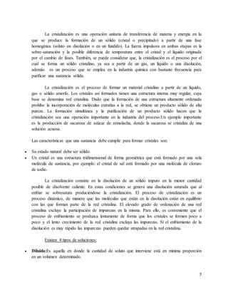 5
La cristalización es una operación unitaria de transferencia de materia y energía en la
que se produce la formación de un sólido (cristal o precipitado) a partir de una fase
homogénea (soluto en disolución o en un fundido). La fuerza impulsora en ambas etapas es la
sobre-saturación y la posible diferencia de temperatura entre el cristal y el líquido originada
por el cambio de fases. También, se puede considerar que, la cristalización es el proceso por el
cual se forma un sólido cristalino, ya sea a partir de un gas, un líquido o una disolución,
además es un proceso que se emplea en la industria química con bastante frecuencia para
purificar una sustancia sólida.
La cristalización es el proceso de formar un material cristalino a partir de un líquido,
gas o sólido amorfo. Los cristales así formados tienen una estructura interna muy regular, cuya
base se denomina red cristalina. Dado que la formación de una estructura altamente ordenada
prohíbe la incorporación de moléculas extrañas a la red, se obtiene un producto sólido de alta
pureza. La formación simultánea y la purificación de un producto sólido hacen que la
cristalización sea una operación importante en la industria del proceso.Un ejemplo importante
es la producción de sacarosa de azúcar de remolacha, donde la sacarosa se cristaliza de una
solución acuosa.
Las características que una sustancia debe cumplir para formar cristales son:
 Su estado natural debe ser sólido.
 Un cristal es una estructura tridimensional de forma geométrica que está formado por una sola
molécula de sustancia, por ejemplo: el cristal de sal está formado por una molécula de cloruro
de sodio.
La cristalización consiste en la disolución de un sólido impuro en la menor cantidad
posible de disolvente caliente. En estas condiciones se genera una disolución saturada que al
enfriar se sobresatura produciéndose la cristalización. El proceso de cristalización es un
proceso dinámico, de manera que las moléculas que están en la disolución están en equilibrio
con las que forman parte de la red cristalina. El elevado grado de ordenación de una red
cristalina excluye la participación de impurezas en la misma. Para ello, es conveniente que el
proceso de enfriamiento se produzca lentamente de forma que los cristales se formen poco a
poco y el lento crecimiento de la red cristalina excluya las impurezas. Si el enfriamiento de la
disolución es muy rápido las impurezas pueden quedar atrapadas en la red cristalina.
Existen 4 tipos de soluciones:
 Diluida:Es aquella en donde la cantidad de soluto que interviene está en mínima proporción
en un volumen determinado.
 