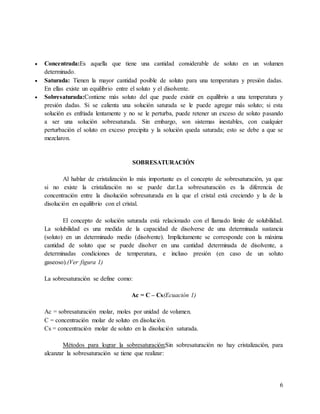 6
 Concentrada:Es aquella que tiene una cantidad considerable de soluto en un volumen
determinado.
 Saturada: Tienen la mayor cantidad posible de soluto para una temperatura y presión dadas.
En ellas existe un equilibrio entre el soluto y el disolvente.
 Sobresaturada:Contiene más soluto del que puede existir en equilibrio a una temperatura y
presión dadas. Si se calienta una solución saturada se le puede agregar más soluto; si esta
solución es enfriada lentamente y no se le perturba, puede retener un exceso de soluto pasando
a ser una solución sobresaturada. Sin embargo, son sistemas inestables, con cualquier
perturbación el soluto en exceso precipita y la solución queda saturada; esto se debe a que se
mezclaron.
SOBRESATURACIÓN
Al hablar de cristalización lo más importante es el concepto de sobresaturación, ya que
si no existe la cristalización no se puede dar.La sobresaturación es la diferencia de
concentración entre la disolución sobresaturada en la que el cristal está creciendo y la de la
disolución en equilibrio con el cristal.
El concepto de solución saturada está relacionado con el llamado límite de solubilidad.
La solubilidad es una medida de la capacidad de disolverse de una determinada sustancia
(soluto) en un determinado medio (disolvente). Implícitamente se corresponde con la máxima
cantidad de soluto que se puede disolver en una cantidad determinada de disolvente, a
determinadas condiciones de temperatura, e incluso presión (en caso de un soluto
gaseoso).(Ver figura 1)
La sobresaturación se define como:
Ac = C – Cs(Ecuación 1)
Ac = sobresaturación molar, moles por unidad de volumen.
C = concentración molar de soluto en disolución.
Cs = concentración molar de soluto en la disolución saturada.
Métodos para lograr la sobresaturación:Sin sobresaturación no hay cristalización, para
alcanzar la sobresaturación se tiene que realizar:
 