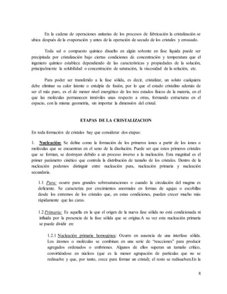 8
En la cadena de operaciones unitarias de los procesos de fabricación la cristalización se
ubica después de la evaporación y antes de la operación de secado de los cristales y envasado.
Toda sal o compuesto químico disuelto en algún solvente en fase líquida puede ser
precipitada por cristalización bajo ciertas condiciones de concentración y temperatura que el
ingeniero químico establece dependiendo de las características y propiedades de la solución,
principalmente la solubilidad o concentración de saturación, la viscosidad de la solución, etc.
Para poder ser transferido a la fase sólida, es decir, cristalizar, un soluto cualquiera
debe eliminar su calor latente o entalpía de fusión, por lo que el estado cristalino además de
ser el más puro, es el de menor nivel energético de los tres estados físicos de la materia, en el
que las moléculas permanecen inmóviles unas respecto a otras, formando estructuras en el
espacio, con la misma geometría, sin importar la dimensión del cristal.
ETAPAS DE LA CRISTALIZACION
En toda formación de cristales hay que considerar dos etapas:
1. Nucleación: Se define como la formación de los primeros iones a partir de los iones o
moléculas que se encuentran en el seno de la disolución. Puede ser que estos primeros cristales
que se forman, se destruyan debido a un proceso inverso a la nucleación. Esta magnitud es el
primer parámetro cinético que controla la distribución de tamaño de los cristales. Dentro de la
nucleación podemos distinguir entre nucleación pura, nucleación primaria y nucleación
secundaria.
1.1 Pura: ocurre para grandes sobresaturaciones o cuando la circulación del magma es
deficiente. Se caracteriza por crecimientos anormales en formas de agujas o escobillas
desde los extremos de los cristales que, en estas condiciones, pueden crecer mucho más
rápidamente que las caras.
1.2 Primaria: Es aquella en la que el origen de la nueva fase sólida no está condicionada ni
influida por la presencia de la fase sólida que se origina.A su vez esta nucleación primaria
se puede dividir en:
1.2.1 Nucleación primaria homogénea: Ocurre en ausencia de una interfase sólida.
Los átomos o moléculas se combinan en una serie de “reacciones” para producir
agregados ordenados o embriones. Algunos de ellos superan un tamaño crítico,
convirtiéndose en núcleos (que es la menor agrupación de partículas que no se
redisuelve y que, por tanto, crece para formar un cristal); el resto se redisuelven.En la
 